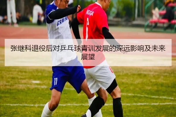 张继科退役后对乒乓球青训发展的深远影响及未来展望 - LEJING SPORTS